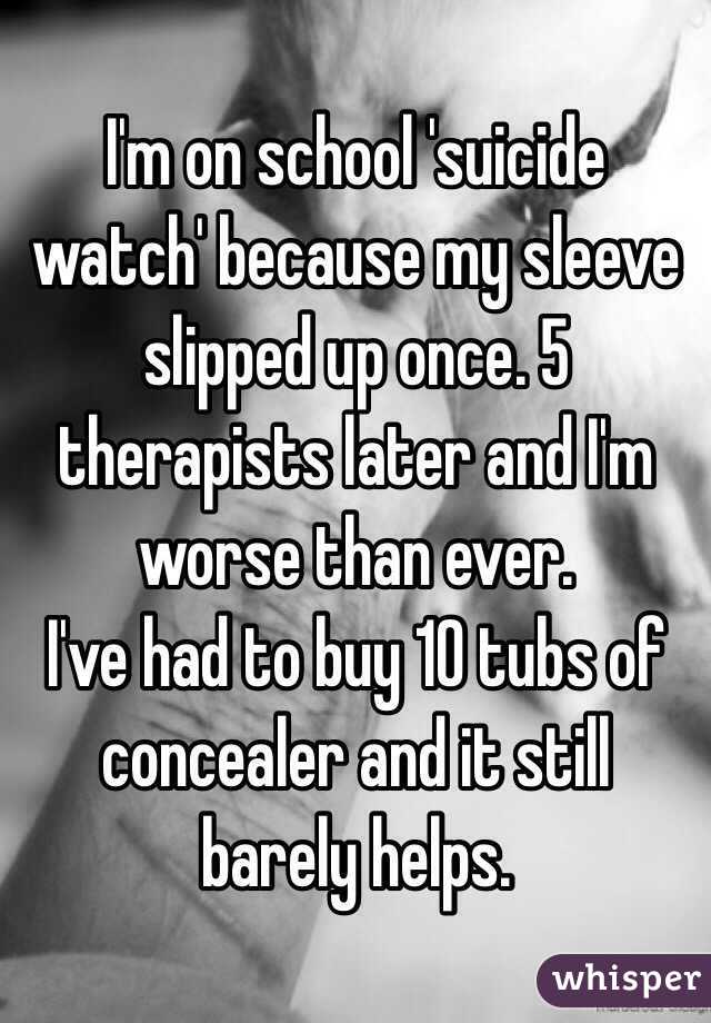I'm on school 'suicide watch' because my sleeve slipped up once. 5 therapists later and I'm worse than ever.
I've had to buy 10 tubs of concealer and it still barely helps.