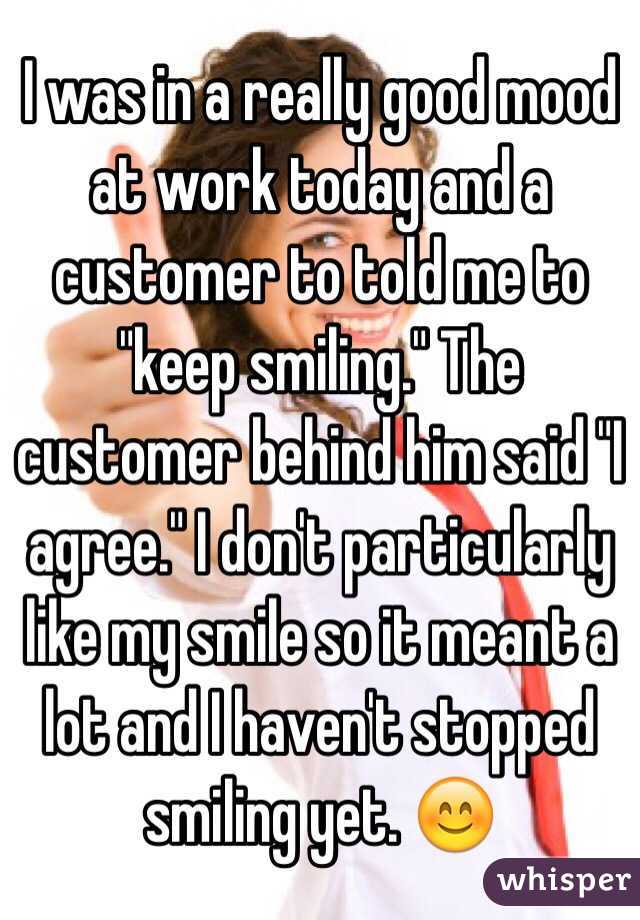 I was in a really good mood at work today and a customer to told me to "keep smiling." The customer behind him said "I agree." I don't particularly like my smile so it meant a lot and I haven't stopped smiling yet. 😊