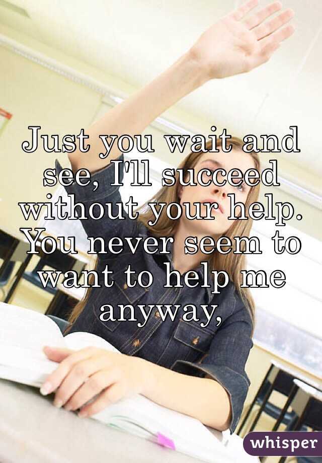 Just you wait and see, I'll succeed without your help. You never seem to want to help me anyway,