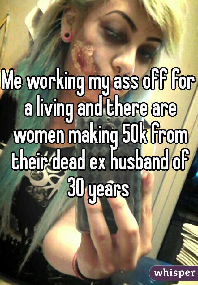 Me working my ass off for a living and there are women making 50k from their dead ex husband of 30 years 