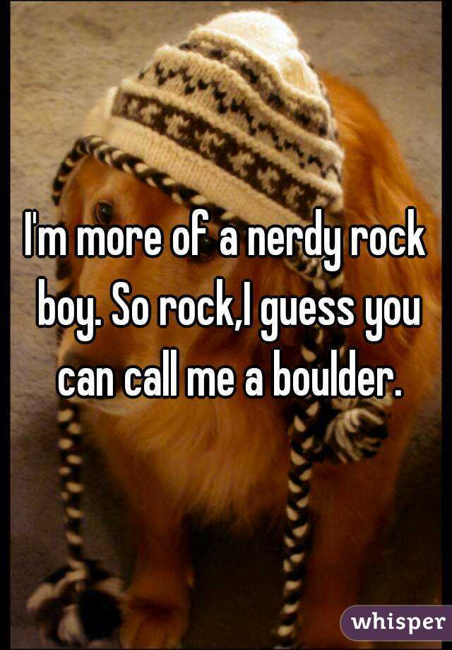 I'm more of a nerdy rock boy. So rock,I guess you can call me a boulder.