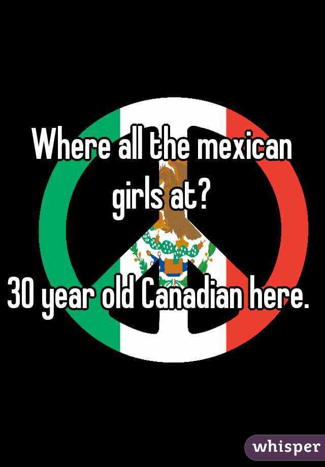 Where all the mexican girls at? 

30 year old Canadian here. 