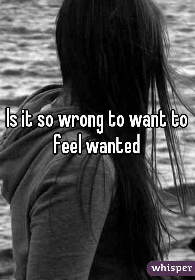 Is it so wrong to want to feel wanted 
