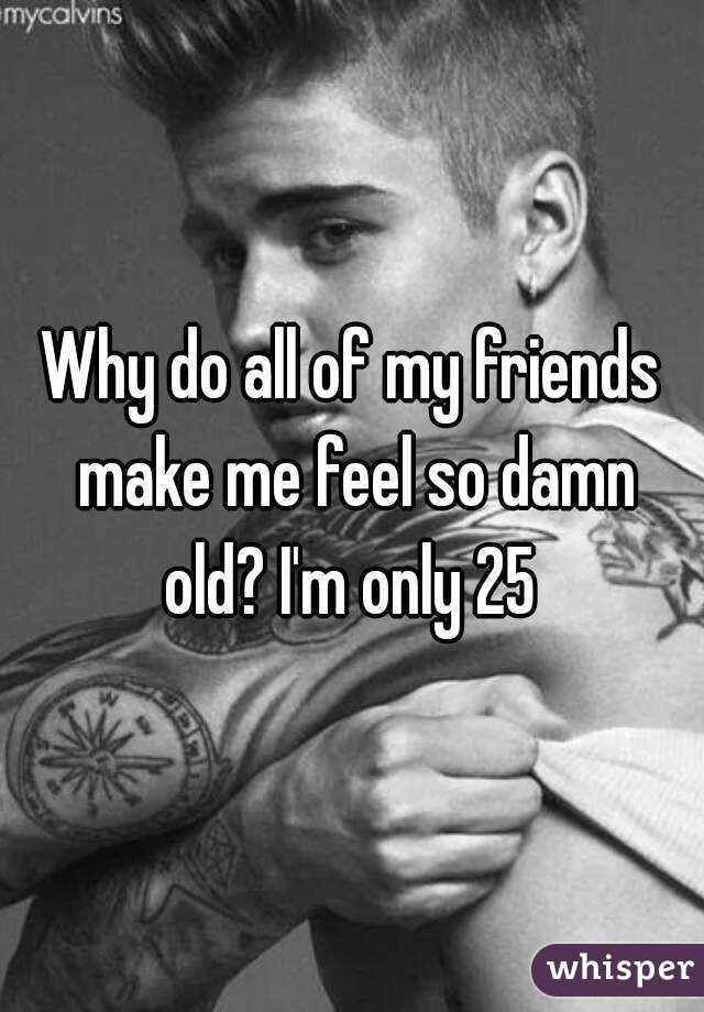 Why do all of my friends make me feel so damn old? I'm only 25 