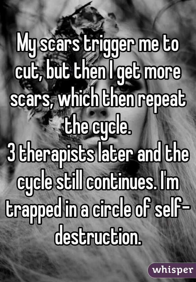 My scars trigger me to cut, but then I get more scars, which then repeat the cycle.
3 therapists later and the cycle still continues. I'm trapped in a circle of self-destruction.
