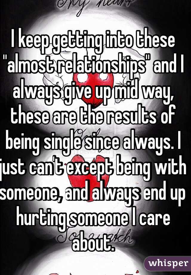 I keep getting into these "almost relationships" and I always give up mid way, these are the results of being single since always. I just can't except being with someone, and always end up hurting someone I care about.