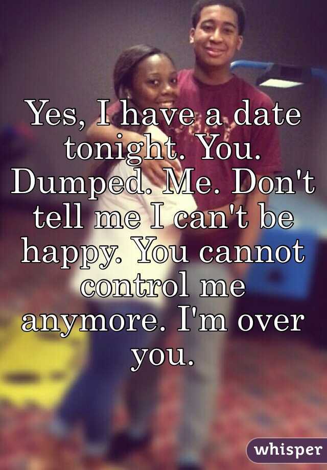 Yes, I have a date tonight. You. Dumped. Me. Don't tell me I can't be happy. You cannot control me anymore. I'm over you.