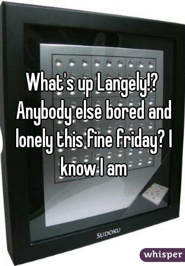 What's up Langely!? Anybody else bored and lonely this fine friday? I know I am