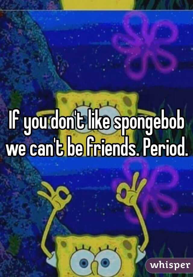 If you don't like spongebob we can't be friends. Period. 
