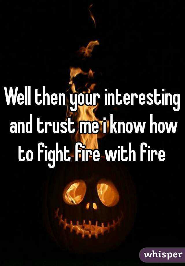 Well then your interesting and trust me i know how to fight fire with fire 
