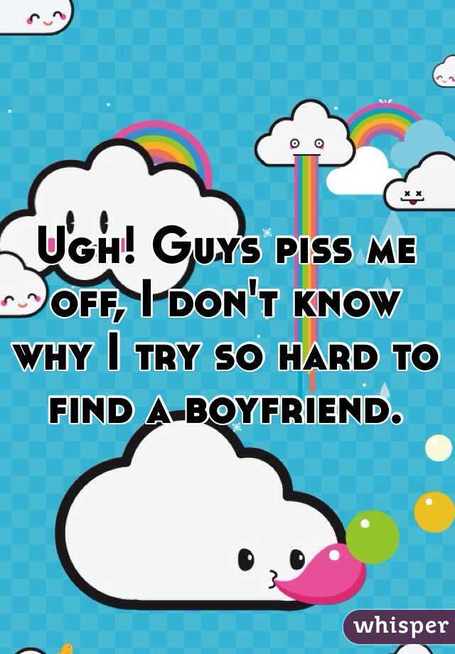 Ugh! Guys piss me off, I don't know why I try so hard to find a boyfriend.