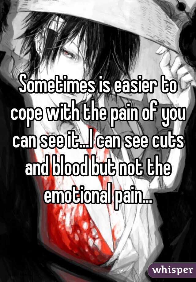 Sometimes is easier to cope with the pain of you can see it...I can see cuts and blood but not the emotional pain...