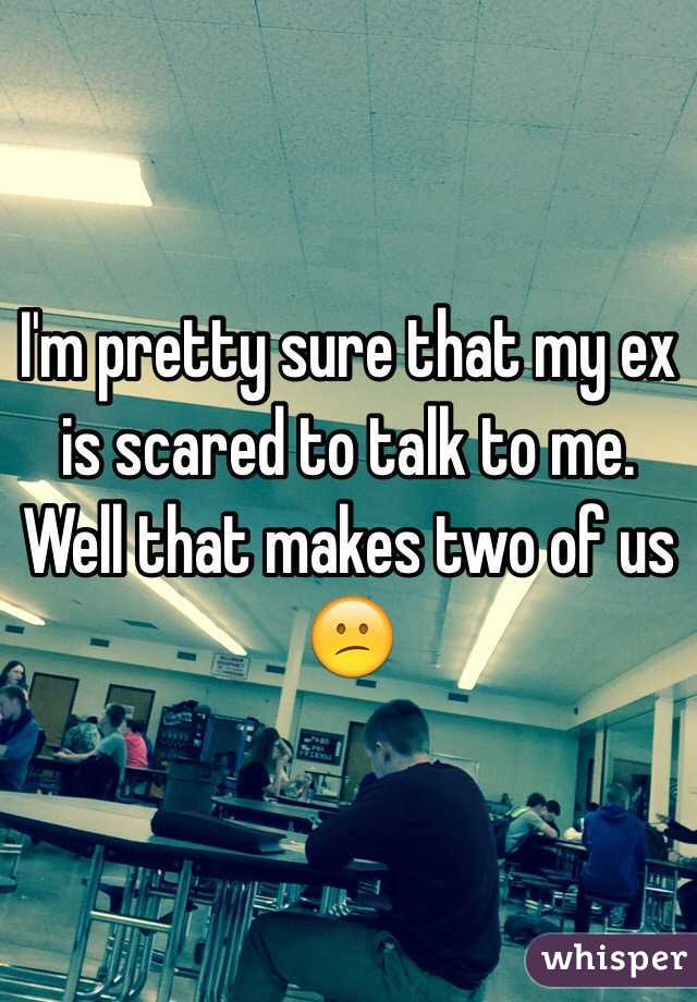 I'm pretty sure that my ex is scared to talk to me. Well that makes two of us 😕
