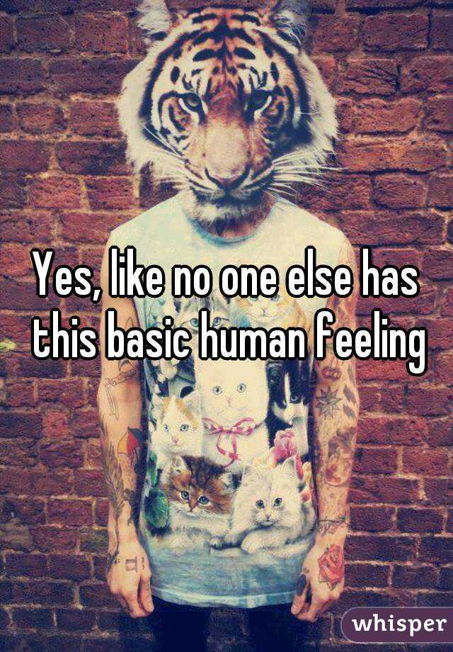 Yes, like no one else has this basic human feeling