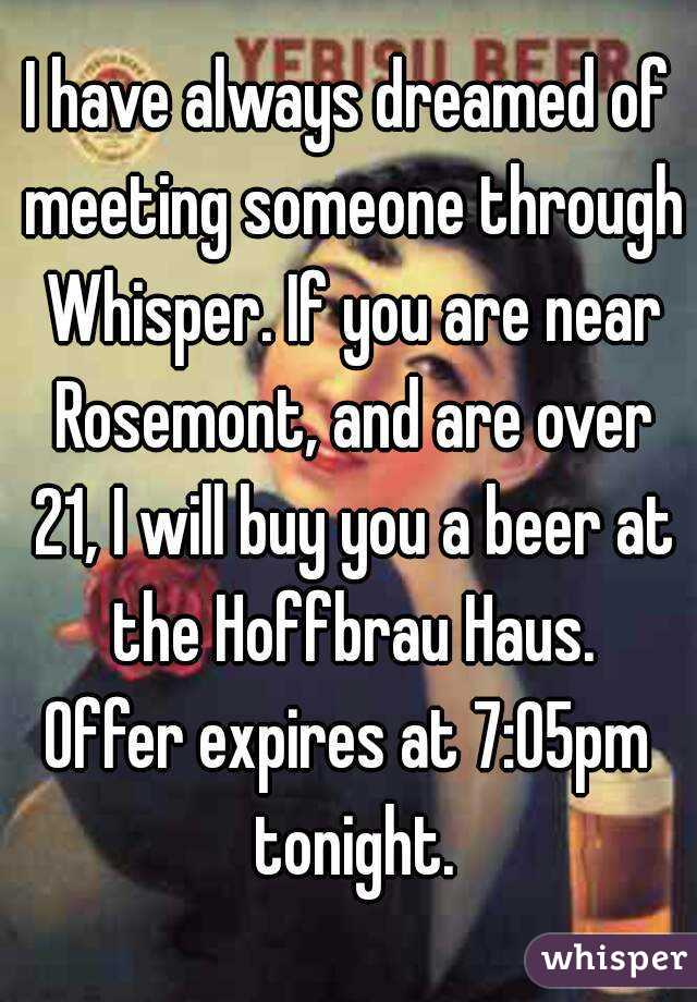 I have always dreamed of meeting someone through Whisper. If you are near Rosemont, and are over 21, I will buy you a beer at the Hoffbrau Haus.
Offer expires at 7:05pm tonight.