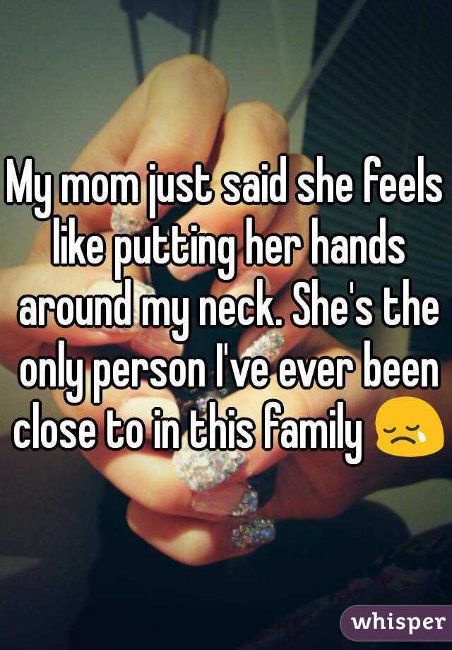 My mom just said she feels like putting her hands around my neck. She's the only person I've ever been close to in this family 😢