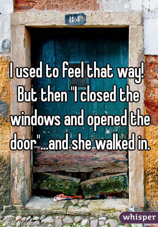I used to feel that way! 
But then "I closed the windows and opened the door"...and she walked in.