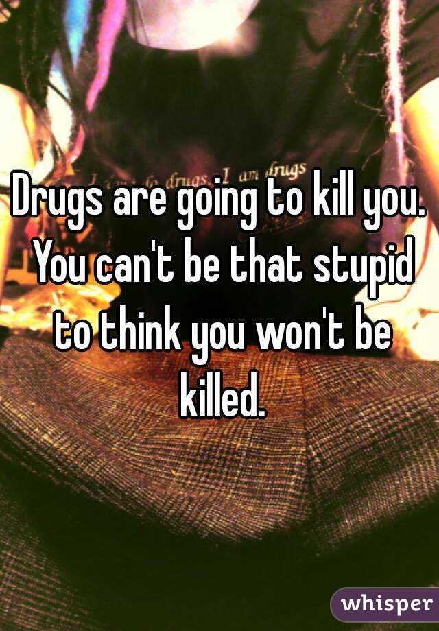 Drugs are going to kill you. You can't be that stupid to think you won't be killed.