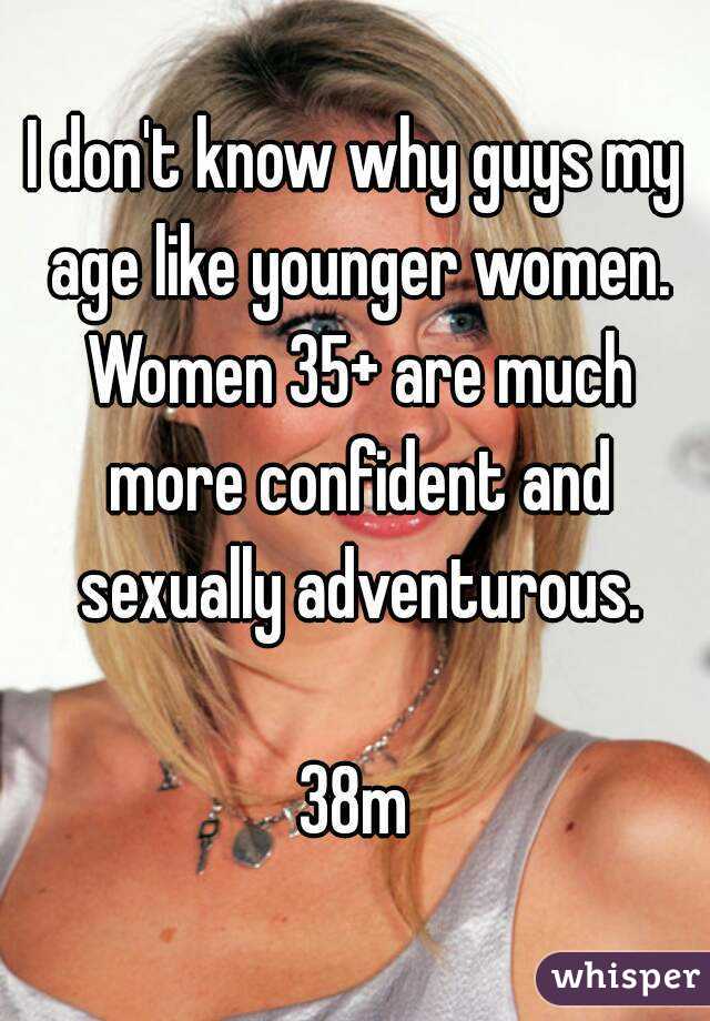 I don't know why guys my age like younger women. Women 35+ are much more confident and sexually adventurous.

38m