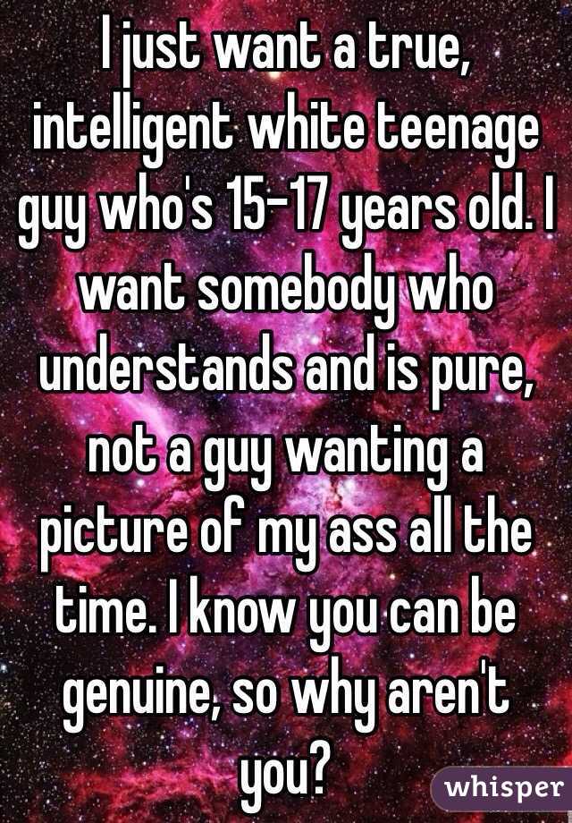 I just want a true, intelligent white teenage guy who's 15-17 years old. I want somebody who understands and is pure, not a guy wanting a picture of my ass all the time. I know you can be genuine, so why aren't you?
