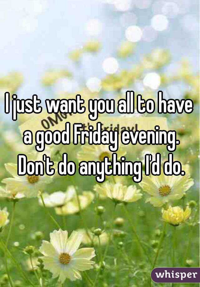 I just want you all to have a good Friday evening. Don't do anything I'd do.