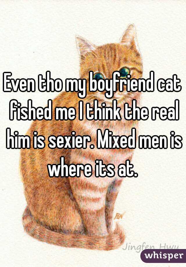 Even tho my boyfriend cat fished me I think the real him is sexier. Mixed men is where its at. 