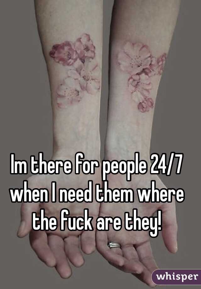 Im there for people 24/7 when I need them where the fuck are they! 