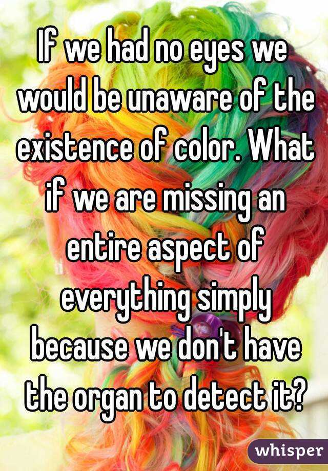 If we had no eyes we would be unaware of the existence of color. What if we are missing an entire aspect of everything simply because we don't have the organ to detect it?