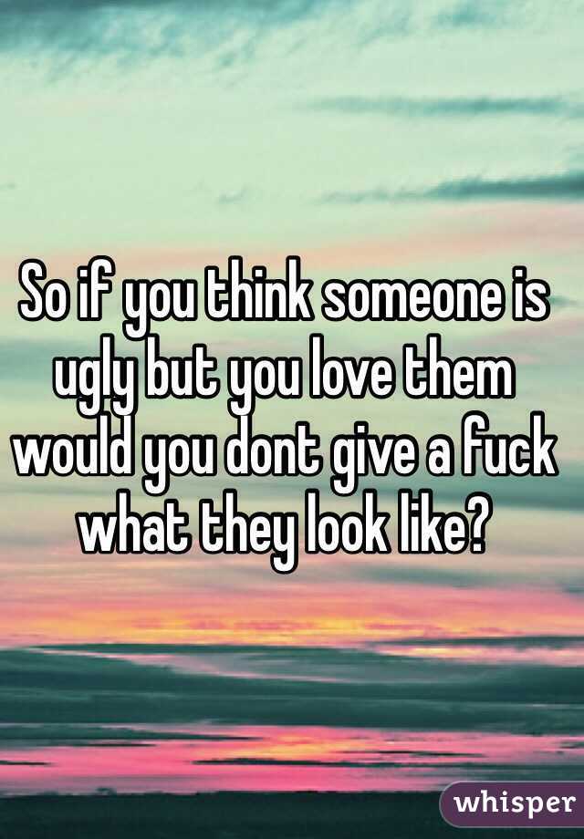 So if you think someone is ugly but you love them would you dont give a fuck what they look like?