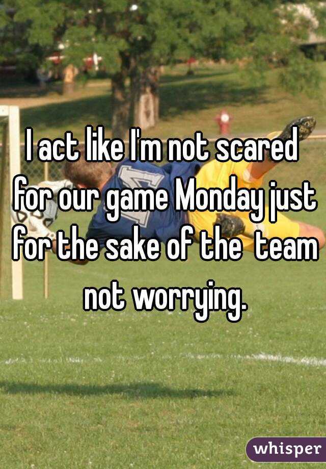 I act like I'm not scared for our game Monday just for the sake of the  team not worrying.