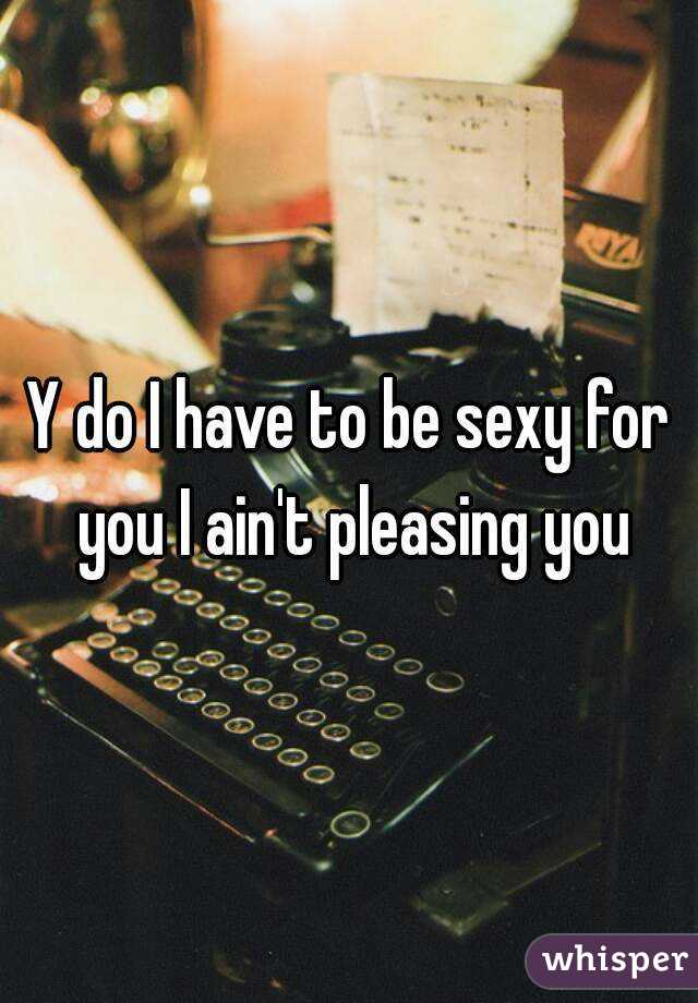 Y do I have to be sexy for you I ain't pleasing you