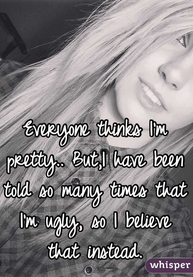 Everyone thinks I'm pretty.. But,I have been told so many times that I'm ugly, so I believe that instead.