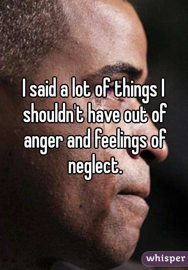 I said a lot of things I shouldn't have out of anger and feelings of neglect.