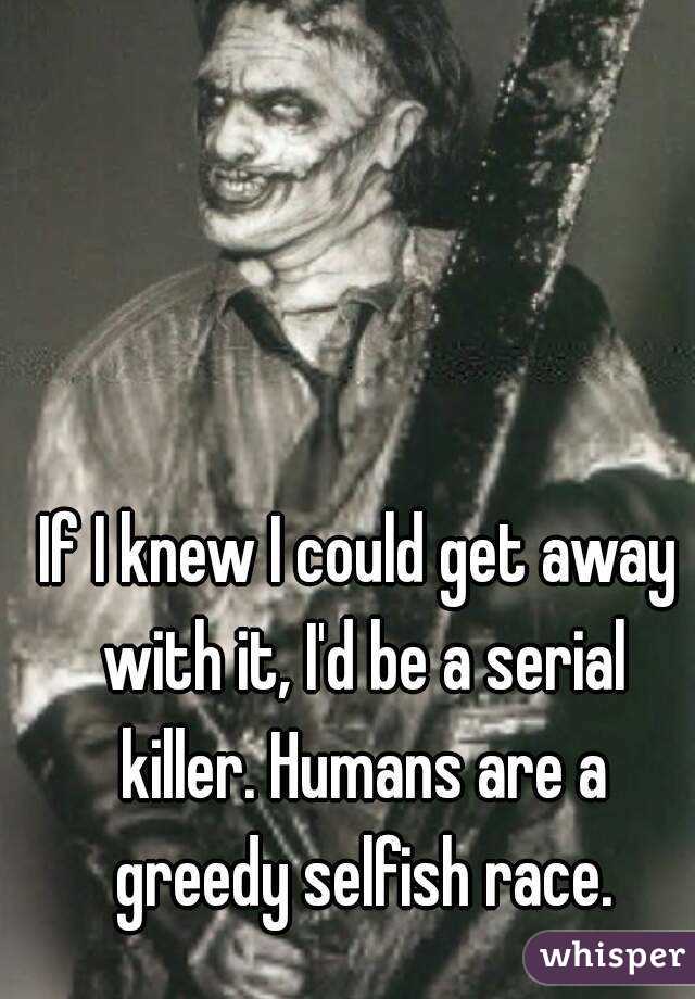 If I knew I could get away with it, I'd be a serial killer. Humans are a greedy selfish race.