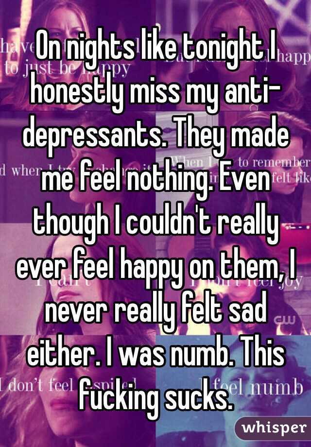 On nights like tonight I honestly miss my anti-depressants. They made me feel nothing. Even though I couldn't really ever feel happy on them, I never really felt sad either. I was numb. This fucking sucks. 