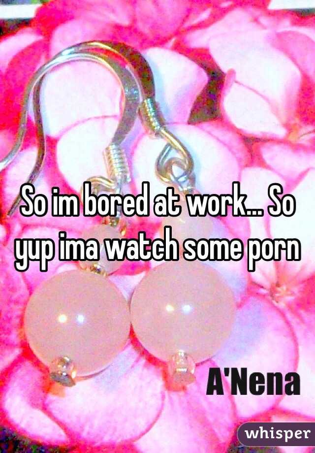 So im bored at work... So yup ima watch some porn