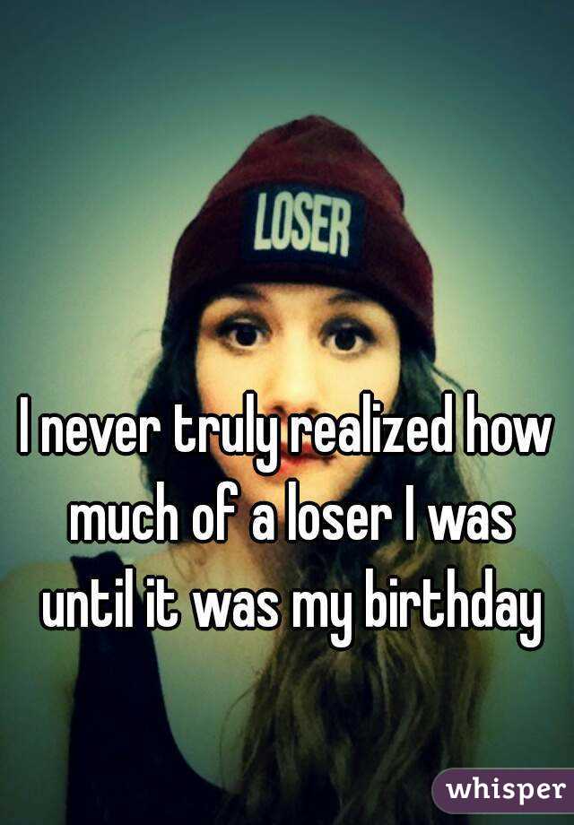 I never truly realized how much of a loser I was until it was my birthday