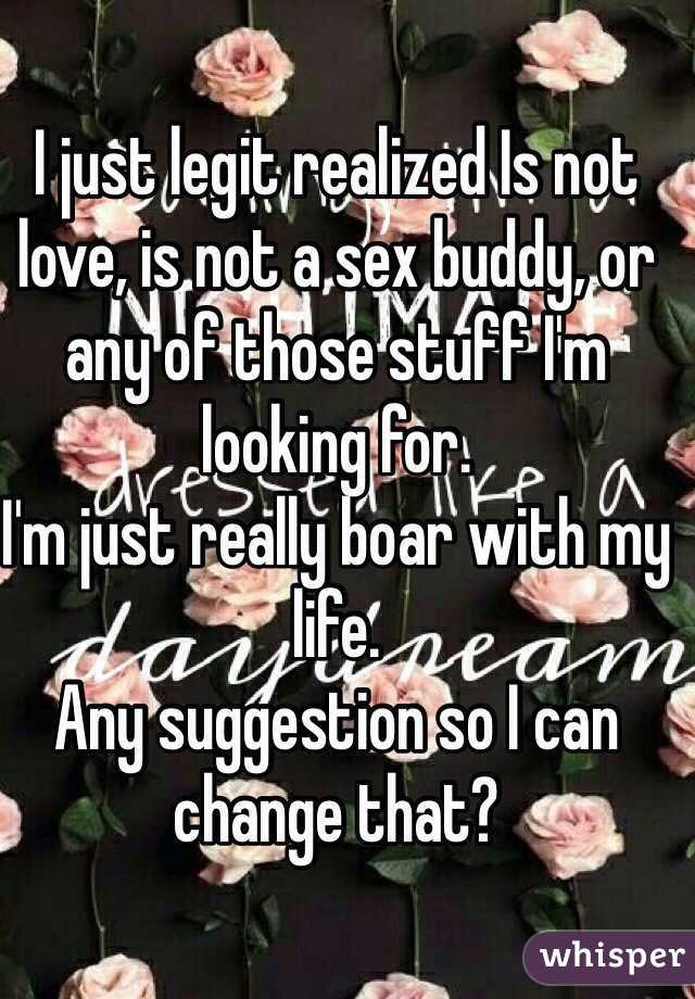 I just legit realized Is not love, is not a sex buddy, or any of those stuff I'm looking for.
I'm just really boar with my life. 
Any suggestion so I can change that? 
