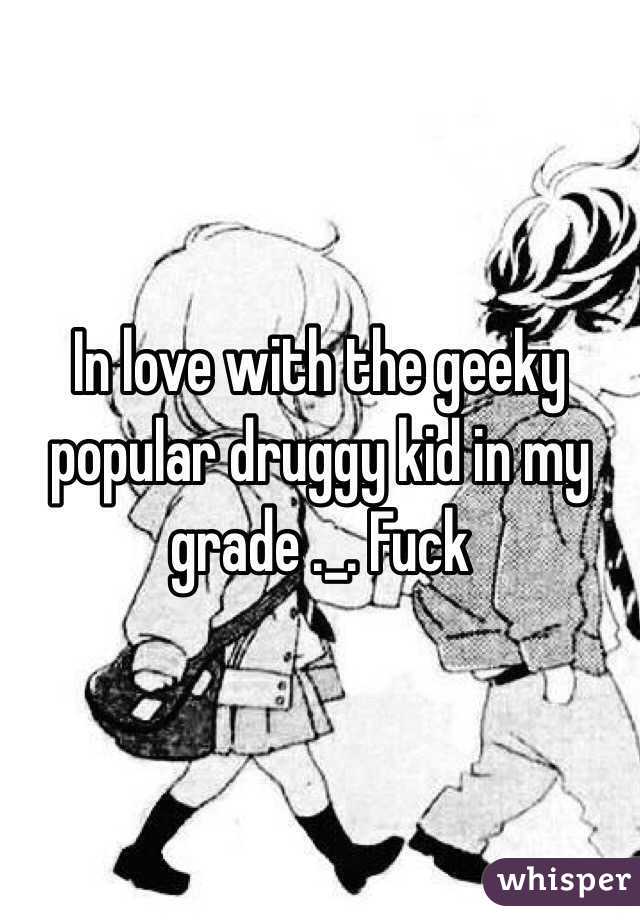In love with the geeky popular druggy kid in my grade ._. Fuck