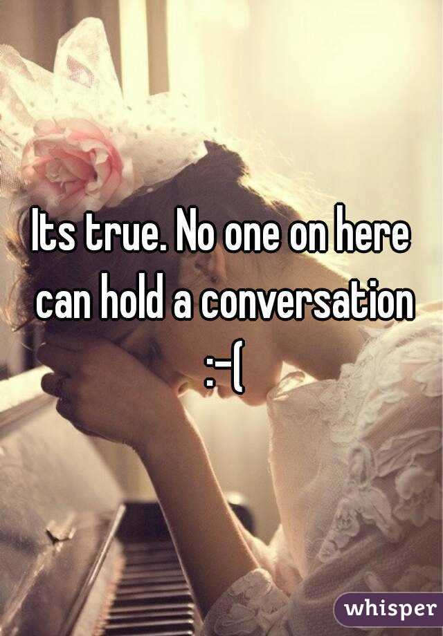 Its true. No one on here can hold a conversation :-(