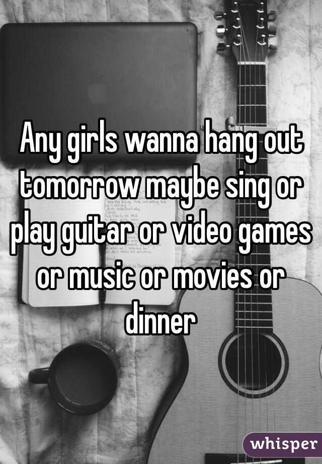 Any girls wanna hang out tomorrow maybe sing or play guitar or video games or music or movies or dinner 
