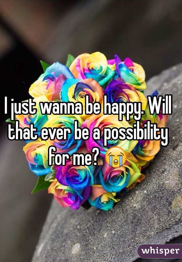 I just wanna be happy. Will that ever be a possibility for me? 😭
