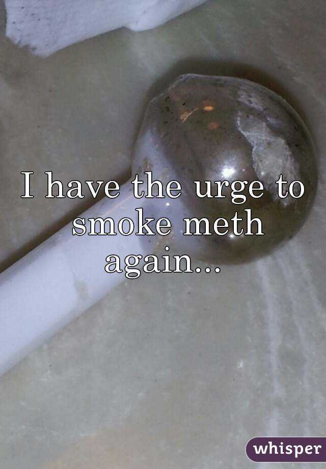 I have the urge to smoke meth again... 
