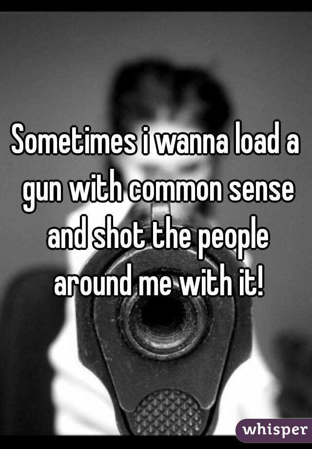 Sometimes i wanna load a gun with common sense and shot the people around me with it!