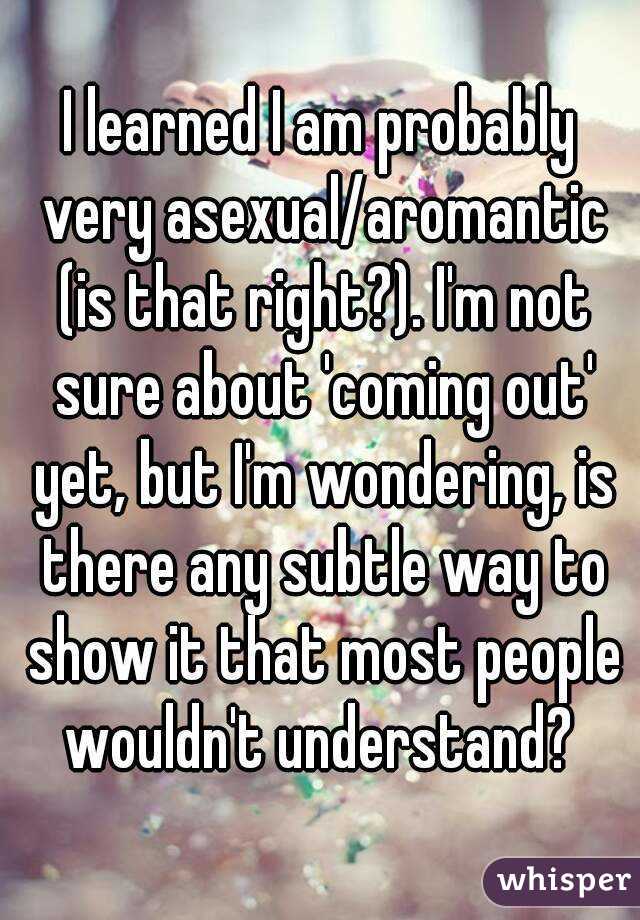 I learned I am probably very asexual/aromantic (is that right?). I'm not sure about 'coming out' yet, but I'm wondering, is there any subtle way to show it that most people wouldn't understand? 