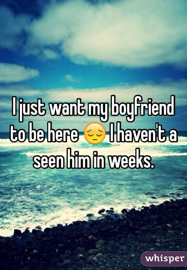 I just want my boyfriend to be here 😔 I haven't a seen him in weeks.