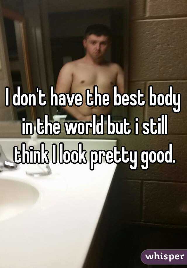 I don't have the best body in the world but i still think I look pretty good.