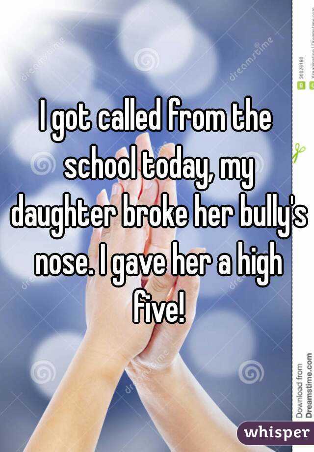 I got called from the school today, my daughter broke her bully's nose. I gave her a high five!