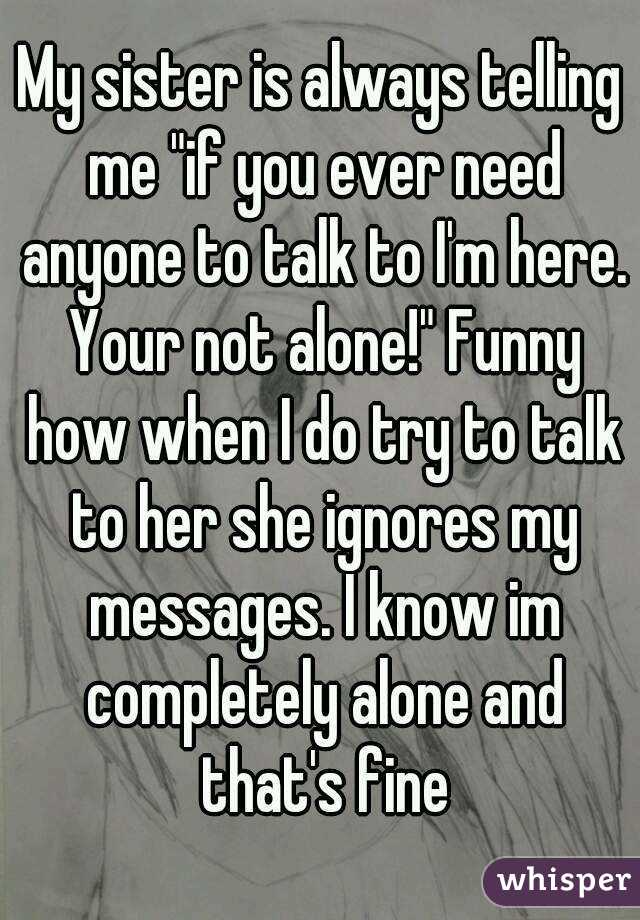 My sister is always telling me "if you ever need anyone to talk to I'm here. Your not alone!" Funny how when I do try to talk to her she ignores my messages. I know im completely alone and that's fine