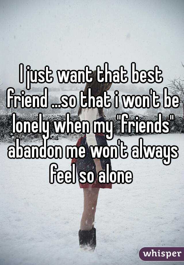 I just want that best friend ...so that i won't be lonely when my "friends" abandon me won't always feel so alone 